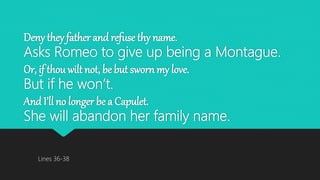 Deny they father and refuse thy name.
Asks Romeo to give up being a Montague.
Or, if thou wilt not, be but sworn my love.
But if he won’t.
And I’ll no longer be a Capulet.
She will abandon her family name.
Lines 36-38
 