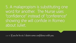 5. A malapropism is substituting one
word for another. The Nurse uses
“confidence” instead of “conference”
showing she will confide in Romeo
about Juliet.
Line 18 If you be he sir, I desire some confidence with you.
 