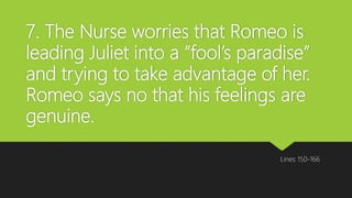 7. The Nurse worries that Romeo is
leading Juliet into a “fool’s paradise”
and trying to take advantage of her.
Romeo says no that his feelings are
genuine.
Lines 150-166
 