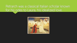 Petrarch was a classical Italian scholar known
for his odes to Laura, his idealized love.
 