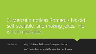 3. Mercutio notices Romeo is his old
self, sociable, and making jokes. He
is not miserable.
Line 81 – 83 Why is this not better now than groaning for
love? Now thou art sociable, now thou art Romeo.
 