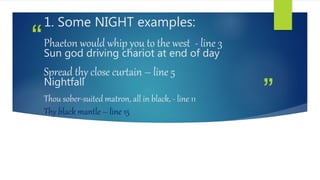 ”
“
1. Some NIGHT examples:
Phaeton would whip you to the west - line 3
Sun god driving chariot at end of day
Spread thy close curtain – line 5
Nightfall
Thou sober-suited matron, all in black, - line 11
Thy black mantle – line 15
 