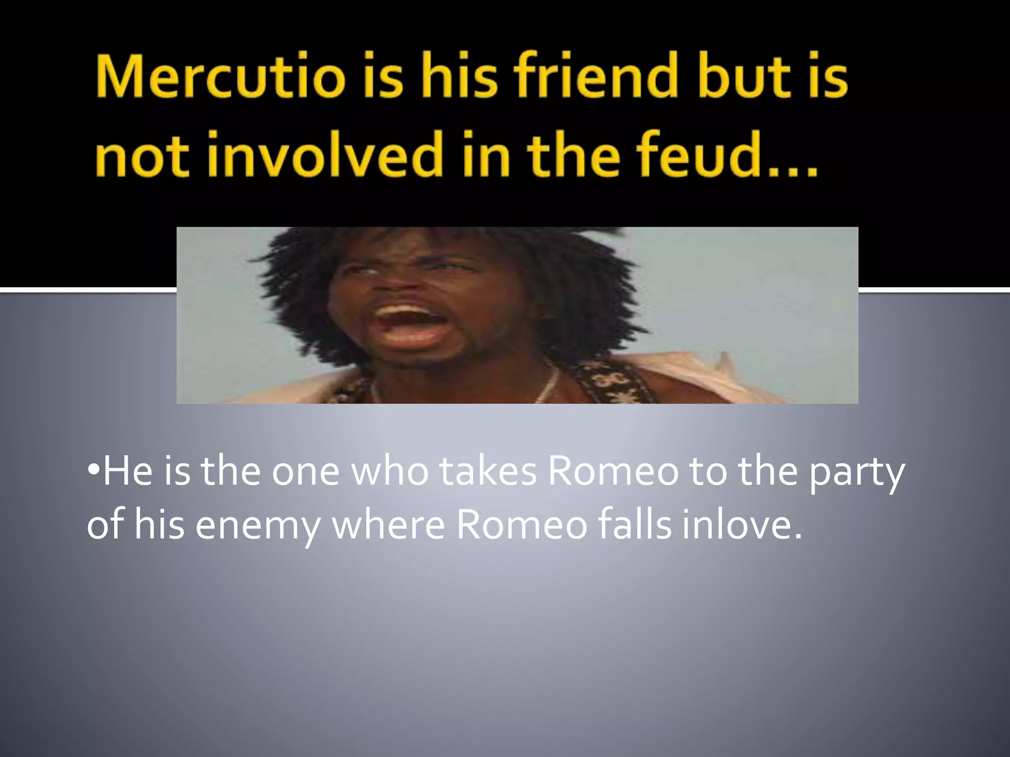 •He is the one who takes Romeo to the party
of his enemy where Romeo falls inlove.