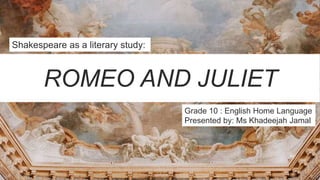 ROMEO AND JULIET
Shakespeare as a literary study:
Grade 10 : English Home Language
Presented by: Ms Khadeejah Jamal
 