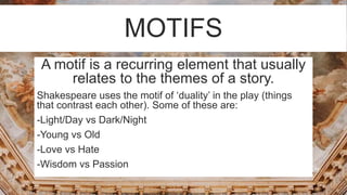 MOTIFS
A motif is a recurring element that usually
relates to the themes of a story.
Shakespeare uses the motif of ‘duality’ in the play (things
that contrast each other). Some of these are:
-Light/Day vs Dark/Night
-Young vs Old
-Love vs Hate
-Wisdom vs Passion
 