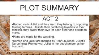 PLOT SUMMARY
ACT 2
 •Romeo visits Juliet and they learn they belong to opposing
feuding families. Despite their conflicting loyalties to their
families, they swear their love for each other and decide to
marry.
 •Plans are made for the wedding.
 •Romeo and Juliet are married by Friar Laurence. Juliet’s
Nurse helps Romeo visit Juliet in her bedchamber as her
husband.
 