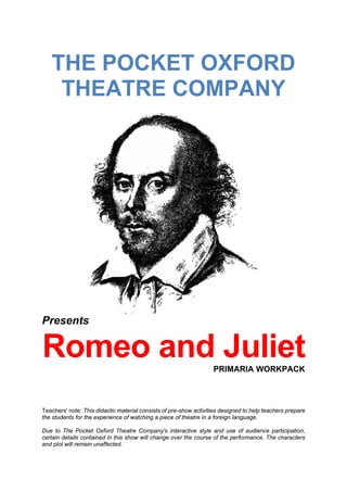 THE POCKET OXFORD
    THEATRE COMPANY




Presents

Romeo and Juliet                                                   PRIMARIA WORKPACK



Teachers' note: This didactic material consists of pre-show activities designed to help teachers prepare
the students for the experience of watching a piece of theatre in a foreign language.

Due to The Pocket Oxford Theatre Company's interactive style and use of audience participation,
certain details contained in this show will change over the course of the performance. The characters
and plot will remain unaffected.
 