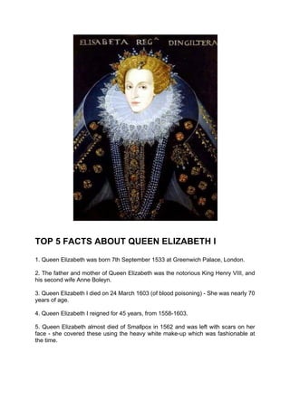 TOP 5 FACTS ABOUT QUEEN ELIZABETH I
1. Queen Elizabeth was born 7th September 1533 at Greenwich Palace, London.

2. The father and mother of Queen Elizabeth was the notorious King Henry VIII, and
his second wife Anne Boleyn.

3. Queen Elizabeth I died on 24 March 1603 (of blood poisoning) - She was nearly 70
years of age.

4. Queen Elizabeth I reigned for 45 years, from 1558-1603.

5. Queen Elizabeth almost died of Smallpox in 1562 and was left with scars on her
face - she covered these using the heavy white make-up which was fashionable at
the time.
 