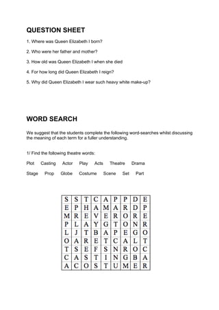 QUESTION SHEET
1. Where was Queen Elizabeth I born?

2. Who were her father and mother?

3. How old was Queen Elizabeth I when she died

4. For how long did Queen Elizabeth I reign?

5. Why did Queen Elizabeth I wear such heavy white make-up?




WORD SEARCH
We suggest that the students complete the following word-searches whilst discussing
the meaning of each term for a fuller understanding.


1/ Find the following theatre words:

Plot    Casting   Actor    Play    Acts     Theatre     Drama

Stage    Prop     Globe    Costume        Scene   Set    Part
 