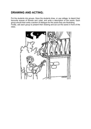 DRAWING AND ACTING;
Put the students into groups. Have the students draw, or use collage, to depict their
favourite scenes of Romeo and Juliet, and write a description of the scene. Each
group should then write a section of dialogue for the scene they are illustrating.
Finally, ask each group to present their drawing and act out the scene in front of the
class.
 
