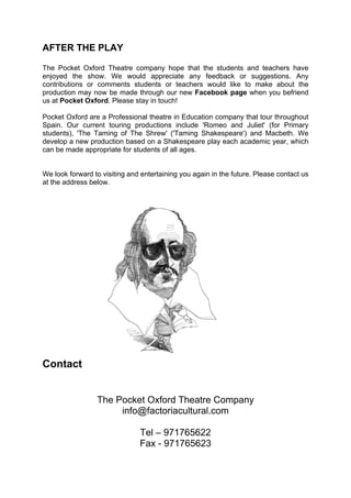AFTER THE PLAY

The Pocket Oxford Theatre company hope that the students and teachers have
enjoyed the show. We would appreciate any feedback or suggestions. Any
contributions or comments students or teachers would like to make about the
production may now be made through our new Facebook page when you befriend
us at Pocket Oxford. Please stay in touch!

Pocket Oxford are a Professional theatre in Education company that tour throughout
Spain. Our current touring productions include 'Romeo and Juliet' (for Primary
students), 'The Taming of The Shrew' ('Taming Shakespeare') and Macbeth. We
develop a new production based on a Shakespeare play each academic year, which
can be made appropriate for students of all ages.


We look forward to visiting and entertaining you again in the future. Please contact us
at the address below.




Contact


                 The Pocket Oxford Theatre Company
                      info@factoriacultural.com

                               Tel – 971765622
                               Fax - 971765623
 