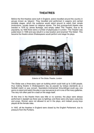 THEATRES
Before the first theatres were built in England, actors travelled around the country in
groups known as 'players'. They travelled and performed in wagons and carried
portable stages, which the audience would stand around to watch their simple
productions, usually based on religious stories. The first purpose-built theatre was
erected in 1576 by James Burbage, and simply called 'The Theatre'. Due to its
popularity, by 1600 there were a number of playhouses in London. 'The Theatre' was
pulled down in 1598 and was rebuilt in a new location and renamed 'The Globe'. This
became the theatre where Shakespeare would perform and stage his plays.




                         Exterior of The Globe Theatre, London


The Globe was a three-story open air building which could hold up to 3,000 people,
thus making theatre in Shakespeare's day as popular by todays standards as a
football match or pop concert. Spectators (nicknamed Groundlings) could pay one
penny to stand and watch the play or pay two-pence to sit in one of the many galleries.
The very rich often paid for a seat on the stage itself.

At this time in the theatre there was little or no scenery; the plays were always
performed in daylight (as there was no lighting); and there were only basic costumes
and props. Women were not allowed to act in the plays, and instead young boys
played all the female roles.

In 1642, all the theatres in England were closed by the English Parliament, due to
pressure from the Puritans.
 