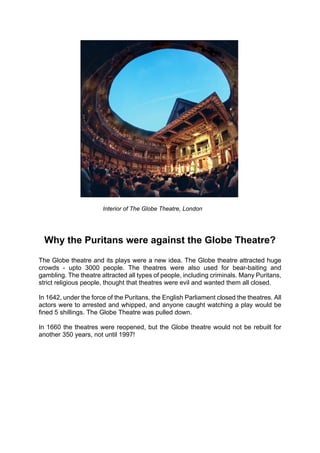 Interior of The Globe Theatre, London




  Why the Puritans were against the Globe Theatre?
The Globe theatre and its plays were a new idea. The Globe theatre attracted huge
crowds - upto 3000 people. The theatres were also used for bear-baiting and
gambling. The theatre attracted all types of people, including criminals. Many Puritans,
strict religious people, thought that theatres were evil and wanted them all closed.

In 1642, under the force of the Puritans, the English Parliament closed the theatres. All
actors were to arrested and whipped, and anyone caught watching a play would be
fined 5 shillings. The Globe Theatre was pulled down.

In 1660 the theatres were reopened, but the Globe theatre would not be rebuilt for
another 350 years, not until 1997!
 