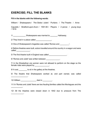 EXERCISE; FILL THE BLANKS
Fill in the blanks with the following words:

William / Shakespeare / The Globe / Juliet / Puritans / The Theatre / Anne

Capulets / Stratford-upon-Avon / 1591-95 / Players / 2 pence / young boys
/ 1616


1/ ____________ Shakespeare was married to _______ Hathaway.

2/ They lived in a place called _______________.

3/ One of Shakespeare's tragedies was called 'Romeo and _________'.

4/ Before theatres were built, actors travelled around the country in a wagon and were
called _____________.

5/ The first theatre built in England was called _________________.

6/ 'Romeo and Juliet' was written between _____________.

7/ In the Elizabethan era women were not allowed to perform on the stage so the
female roles were played by ______________.

8/ It cost ________ to sit in the gallery at the theatres.

9/ The theatre that Shakespeare worked at, and part owned, was called
________________.

10/ William _______________ died in _________.

11/ In 'Romeo and Juliet' there are two feuding families called the Montagues and the
___________.

12/ All the theatres were closed down in 1642 due to pressure from The
____________.
 