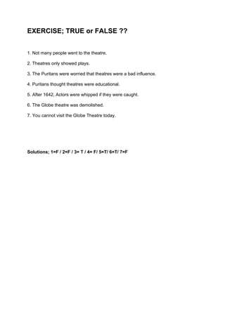 EXERCISE; TRUE or FALSE ??


1. Not many people went to the theatre.

2. Theatres only showed plays.

3. The Puritans were worried that theatres were a bad influence.

4. Puritans thought theatres were educational.

5. After 1642, Actors were whipped if they were caught.

6. The Globe theatre was demolished.

7. You cannot visit the Globe Theatre today.




Solutions; 1=F / 2=F / 3= T / 4= F/ 5=T/ 6=T/ 7=F
 