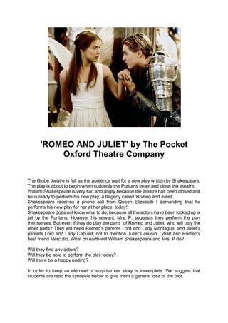 'ROMEO AND JULIET' by The Pocket
          Oxford Theatre Company


The Globe theatre is full as the audience wait for a new play written by Shakespeare.
The play is about to begin when suddenly the Puritans enter and close the theatre.
William Shakespeare is very sad and angry because the theatre has been closed and
he is ready to perform his new play, a tragedy called 'Romeo and Juliet'.
Shakespeare receives a phone call from Queen Elizabeth I demanding that he
performs his new play for her at her place, today!!
Shakespeare does not know what to do, because all the actors have been locked up in
jail by the Puritans. However his servant, Mrs. P, suggests they perform the play
themselves. But even if they do play the parts of Romeo and Juliet, who will play the
other parts? They will need Romeo's parents Lord and Lady Montague, and Juliet's
parents Lord and Lady Capulet; not to mention Juliet's cousin Tybalt and Romeo's
best friend Mercutio. What on earth will William Shakespeare and Mrs. P do?

Will they find any actors?
Will they be able to perform the play today?
Will there be a happy ending?

In order to keep an element of surprise our story is incomplete. We suggest that
students are read the synopsis below to give them a general idea of the plot.
 