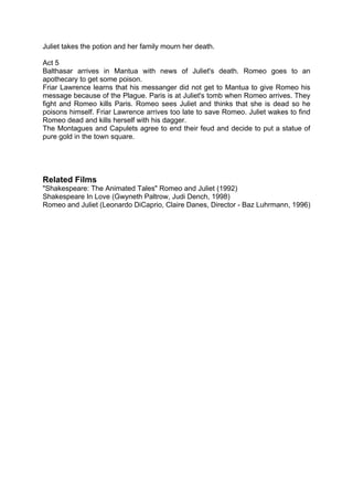 Juliet takes the potion and her family mourn her death.

Act 5
Balthasar arrives in Mantua with news of Juliet's death. Romeo goes to an
apothecary to get some poison.
Friar Lawrence learns that his messanger did not get to Mantua to give Romeo his
message because of the Plague. Paris is at Juliet's tomb when Romeo arrives. They
fight and Romeo kills Paris. Romeo sees Juliet and thinks that she is dead so he
poisons himself. Friar Lawrence arrives too late to save Romeo. Juliet wakes to find
Romeo dead and kills herself with his dagger.
The Montagues and Capulets agree to end their feud and decide to put a statue of
pure gold in the town square.




Related Films
"Shakespeare: The Animated Tales" Romeo and Juliet (1992)
Shakespeare In Love (Gwyneth Paltrow, Judi Dench, 1998)
Romeo and Juliet (Leonardo DiCaprio, Claire Danes, Director - Baz Luhrmann, 1996)
 