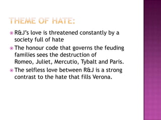 Theme of Hate:R&J’s love is threatened constantly by a society full of hateThe honour code that governs the feuding families sees the destruction of Romeo, Juliet, Mercutio, Tybalt and Paris. The selfless love between R&J is a strong contrast to the hate that fills Verona. 