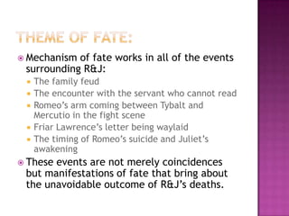 Theme of fate:Mechanism of fate works in all of the events surrounding R&J: The family feudThe encounter with the servant who cannot readRomeo’s arm coming between Tybalt and Mercutio in the fight sceneFriar Lawrence’s letter being waylaidThe timing of Romeo’s suicide and Juliet’s awakeningThese events are not merely coincidences but manifestations of fate that bring about the unavoidable outcome of R&J’s deaths.  