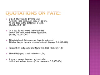 Quotations on fate:O God, I have an ill-divining soul!Methinks I see thee, now thou art so low,As one dead in the bottom of a tomb.(Juliet, 3.5,54-56) Or if you do not, make the bridal bedIn that dim monument where Tybalt lies.(Juliet, 3.5,202-203) This day's black fate on more days doth dependThis but begins the woe others must end (Romeo, 3.1,110-111)I dreamt my lady came and found me dead (Romeo,5.1,6)Then I defy you, stars! (Romeo,5.1,24)A greater power than we can contradictHath thwarted our intents (Friar Lawrence, 5.3,153-154)