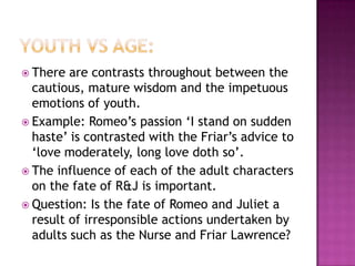 Youth vs age:There are contrasts throughout between the cautious, mature wisdom and the impetuous emotions of youth.  Example: Romeo’s passion ‘I stand on sudden haste’ is contrasted with the Friar’s advice to ‘love moderately, long love doth so’.The influence of each of the adult characters on the fate of R&J is important.  Question: Is the fate of Romeo and Juliet a result of irresponsible actions undertaken by adults such as the Nurse and Friar Lawrence? 
