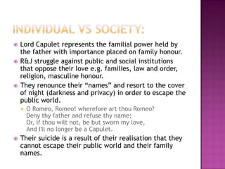 Individual vs society:Lord Capulet represents the familial power held by the father with importance placed on family honour. R&J struggle against public and social institutions that oppose their love e.g. families, law and order, religion, masculine honour. They renounce their “names” and resort to the cover of night (darkness and privacy) in order to escape the public world. O Romeo, Romeo! wherefore art thou Romeo?Deny thy father and refuse thy name;Or, if thou wilt not, be but sworn my love,And I'll no longer be a Capulet.Their suicide is a result of their realisation that they cannot escape their public world and their family names. 