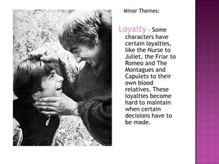 Minor Themes:Loyalty – Some characters have certain loyalties, like the Nurse to Juliet, the Friar to Romeo and The Montagues and Capulets to their own blood relatives. These loyalties become hard to maintain when certain decisions have to be made. 