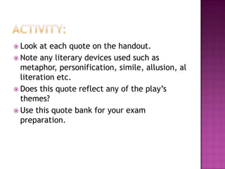 Activity:Look at each quote on the handout.Note any literary devices used such as metaphor, personification, simile, allusion, alliteration etc.Does this quote reflect any of the play’s themes?Use this quote bank for your exam preparation. 