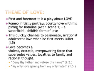 Theme of love:First and foremost it is a play about LOVERomeo initially portrays courtly love with his pining for Rosaline (Act 1 scene 1) – a superficial, childish form of loveThis quickly changes to passionate, irrational adolescent love when he first meets Juliet (I.5)Love becomes a violent, ecstatic, overpowering force that supersedes values, loyalties to family and rational thought. “Deny thy father and refuse thy name” (2.2.)“My only love sprung from my only hate!” (1.5.)