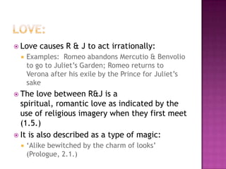 Love:Love causes R & J to act irrationally:Examples:  Romeo abandons Mercutio & Benvolio to go to Juliet’s Garden; Romeo returns to Verona after his exile by the Prince for Juliet’s sake The love between R&J is a spiritual, romantic love as indicated by the use of religious imagery when they first meet (1.5.)It is also described as a type of magic:‘Alike bewitched by the charm of looks’ (Prologue, 2.1.)