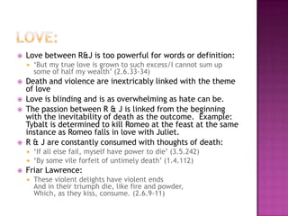 Love:Love between R&J is too powerful for words or definition:‘But my true love is grown to such excess/I cannot sum up some of half my wealth’ (2.6.33-34)Death and violence are inextricably linked with the theme of loveLove is blinding and is as overwhelming as hate can be. The passion between R & J is linked from the beginning with the inevitability of death as the outcome.  Example: Tybalt is determined to kill Romeo at the feast at the same instance as Romeo falls in love with Juliet.  R & J are constantly consumed with thoughts of death:‘If all else fail, myself have power to die’ (3.5.242)‘By some vile forfeit of untimely death’ (1.4.112)Friar Lawrence: These violent delights have violent endsAnd in their triumph die, like fire and powder,Which, as they kiss, consume. (2.6.9-11)