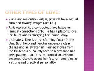 Other types of love:Nurse and Mercutio – vulgar, physical love- sexual puns and tawdry images (Act I.4.)Paris represents a contractual love based on familial connections only. He has a platonic love for Juliet and is marrying her ‘name’ only.Ultimately, love is a transforming factor in the play. Both hero and heroine undergo a clear change and an awakening. Romeo moves from the fickleness of courtly love to a profound and deep passion.  Juliet is introduced to love and becomes resolute about her future – emerging as a strong and practical personality.  