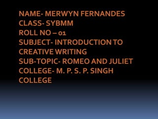 NAME- MERWYN FERNANDES CLASS- SYBMM ROLL NO – 01 SUBJECT- INTRODUCTION TO CREATIVE WRITING SUB-TOPIC- ROMEO AND JULIET COLLEGE- M. P. S. P. SINGH COLLEGE 