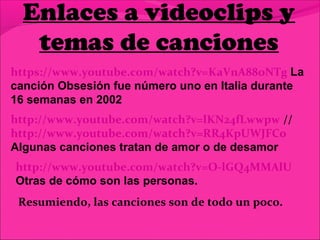 Enlaces a videoclips y
temas de canciones
https://www.youtube.com/watch?v=KaVnA88oNTg La
canción Obsesión fue número uno en Italia durante
16 semanas en 2002
http://www.youtube.com/watch?v=lKN24fLwwpw //
http://www.youtube.com/watch?v=RR4KpUWJFCo
Algunas canciones tratan de amor o de desamor
http://www.youtube.com/watch?v=O-lGQ4MMAlU
Otras de cómo son las personas.
Resumiendo, las canciones son de todo un poco.
 