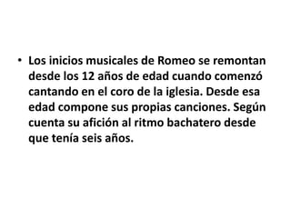 • Los inicios musicales de Romeo se remontan
desde los 12 años de edad cuando comenzó
cantando en el coro de la iglesia. Desde esa
edad compone sus propias canciones. Según
cuenta su afición al ritmo bachatero desde
que tenía seis años.