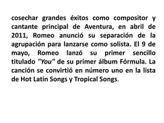 cosechar grandes éxitos como compositor y
cantante principal de Aventura, en abril de
2011, Romeo anunció su separación de la
agrupación para lanzarse como solista. El 9 de
mayo, Romeo lanzó su primer sencillo
titulado "You" de su primer álbum Fórmula. La
canción se convirtió en número uno en la lista
de Hot Latin Songs y Tropical Songs.