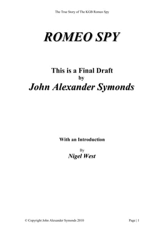 The True Story of The KGB Romeo Spy




            ROMEO SPY

                 This is a Final Draft
                                   by
  John Alexander Symonds




                      With an Introduction

                                    By
                            Nigel West




© Copyright John Alexander Symonds 2010                  Page | 1
 