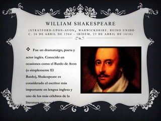  Fue un dramaturgo, poeta y
actor inglés. Conocido en
ocasiones como el Bardo de Avon
(o simplemente El
Bardo), Shakespeare es
considerado el escritor más
importante en lengua inglesa y
uno de los más célebres de la
literatura universal
WILLIAM SHAKESPEARE
( S T R AT F O R D - U P O N - AV O N , WA R W I C K S H I R E , R E I N O U N I D O
C . 2 6 D E A B R I L D E 1 5 6 4 – I B Í D E M , 2 3 D E A B R I L D E 1 6 1 6 )
 