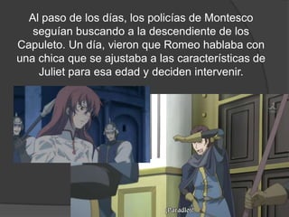 Al paso de los días, los policías de Montesco
   seguían buscando a la descendiente de los
Capuleto. Un día, vieron que Romeo hablaba con
una chica que se ajustaba a las características de
    Juliet para esa edad y deciden intervenir.
 