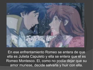 En ese enfrentamiento Romeo se entera de que
 ella es Juliet Capuleto y ella se entera que el es
Romeo Montesco. El, como no podía dejar que su
 amada muriese, decide salvarla y huir con ella.
 