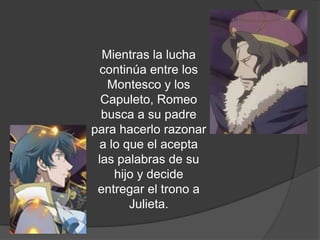 Mientras la lucha
  continúa entre los
   Montesco y los
  Capuleto, Romeo
  busca a su padre
para hacerlo razonar
  a lo que el acepta
 las palabras de su
     hijo y decide
 entregar el trono a
         Juliet.
 