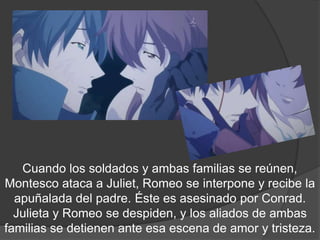 Cuando los soldados y ambas familias se
reúnen, Montesco ataca a Juliet, Romeo se interpone y
 recibe la apuñalada del padre. Éste es asesinado por
 Conrad. Juliet y Romeo se despiden, y los aliados de
ambas familias se detienen ante esa escena de amor y
 