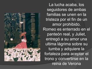 La lucha acaba, los
    seguidores de ambas
    familias se unen en la
   tristeza por el fin de un
        amor prohibido.
 Romeo es enterrado en el
         panteón real, y
 Juliet, entregó a su amor
una ultima lágrima sobre su
     tumba y adquiere la
  fortaleza para aceptar el
  trono y convertirse en la
        reina de Verona
 
