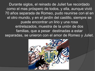 Durante siglos, el reinado de Juliet fue recordado
 como el mas próspero de todos, y ella, aunque vivió
70 años separada de Romeo, pudo reunirse con el en
 el otro mundo, y en el jardín del castillo, siempre se
          puede encontrar un lirio y una rosa
       entrelazados, muestra de la unión de dos
        familias, que aunque destinadas a estar
separadas, se unieron con el amor de Romeo y Juliet.
 