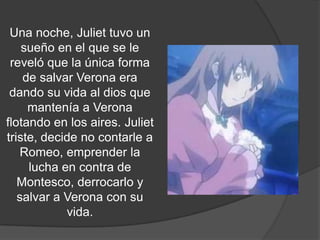 Una noche, Juliet tuvo un
    sueño en el que se le
 reveló que la única forma
    de salvar Verona era
 dando su vida al dios que
     mantenía a Verona
flotando en los aires. Juliet
triste, decide no contarle a
   Romeo, emprender la
     lucha en contra de
   Montesco, derrocarlo y
   salvar a Verona con su
            vida.
 