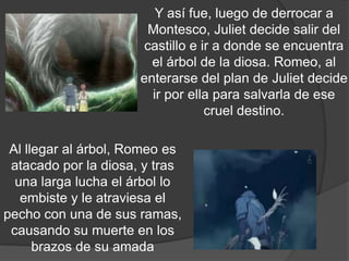 Y así fue, luego de derrocar a
                        Montesco, Juliet decide salir del
                       castillo e ir a donde se encuentra
                        el árbol de la diosa. Romeo, al
                      enterarse del plan de Juliet decide
                        ir por ella para salvarla de ese
                                   cruel destino.

 Al llegar al árbol, Romeo es
 atacado por la diosa, y tras
  una larga lucha el árbol lo
   embiste y le atraviesa el
pecho con una de sus ramas,
 causando su muerte en los
      brazos de su amada
 