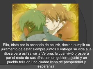 .




 Ella, triste por lo acabado de ocurrir, decide cumplir su
juramento de estar siempre juntos y entrega su vida a la
  diosa para así salvar a Verona, la cual vivió prospera
   por el resto de sus días con un gobierno justo y un
    pueblo feliz en una ciudad llena de prosperidad y
                         esperanza.
 