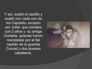 Y así, asaltó el castillo y
  acabó con cada uno de
los Capuleto, excepto por
 Juliet, que contaba con 2
      años y su amiga
 Cordelia, quienes fueron
   rescatadas por el fiel
   capitán de la guardia
   Conrad y dos jóvenes
         caballeros.
 