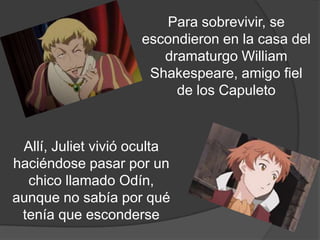 Para sobrevivir, se
                     escondieron en la casa del
                        dramaturgo William
                      Shakespeare, amigo fiel
                         de los Capuleto.

  Allí, Juliet vivió oculta
haciéndose pasar por un
  chico llamado Odín,
aunque no sabía por qué
 tenía que esconderse.
 