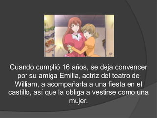 Cuando cumplió 16 años, se deja convencer
  por su amiga Emilia, actriz del teatro de
  William, a acompañarla a una fiesta en el
castillo, así que la obliga a vestirse como una
                      mujer.
 